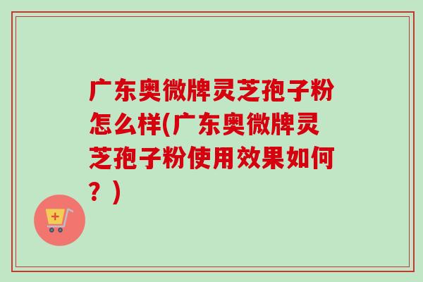 广东奥微牌灵芝孢子粉怎么样(广东奥微牌灵芝孢子粉使用效果如何?)-第1张图片-卓越灵芝孢子粉 广东奥微牌灵芝孢子粉怎么样(广东奥微牌灵芝孢子粉使用效果如何?)-第1张图片-卓越灵芝孢子粉