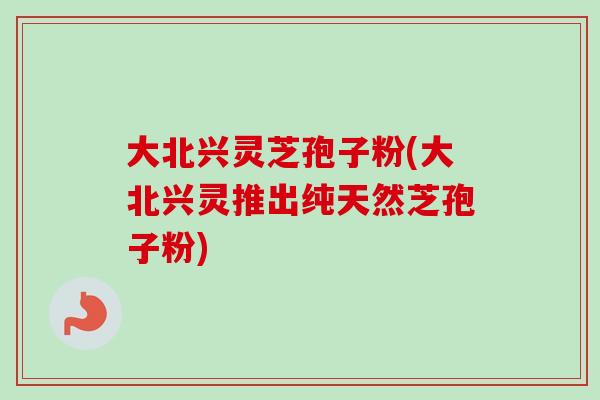 大北兴灵芝孢子粉(大北兴灵推出纯天然芝孢子粉)-第1张图片-卓越灵芝孢子粉 大北兴灵芝孢子粉(大北兴灵推出纯天然芝孢子粉)-第1张图片-卓越灵芝孢子粉