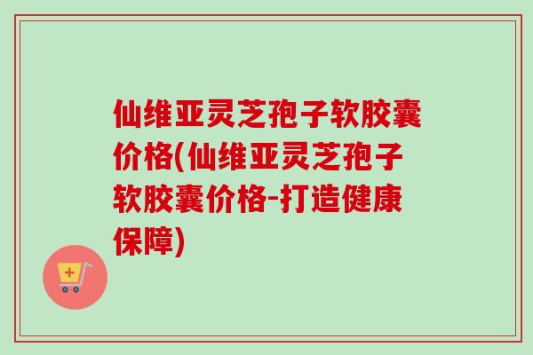 仙维亚灵芝孢子软胶囊价格(仙维亚灵芝孢子软胶囊价格-打造健康保障)-第1张图片-卓越灵芝孢子粉 仙维亚灵芝孢子软胶囊价格(仙维亚灵芝孢子软胶囊价格-打造健康保障)-第1张图片-卓越灵芝孢子粉