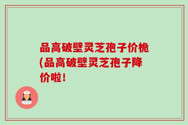 品高破壁灵芝孢子价桅(品高破壁灵芝孢子降价啦！-第1张图片-卓越灵芝孢子粉