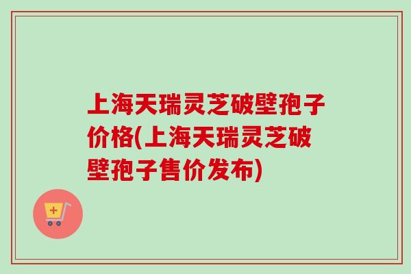上海天瑞灵芝破壁孢子价格(上海天瑞灵芝破壁孢子售价发布)-第1张图片-卓越灵芝孢子粉 上海天瑞灵芝破壁孢子价格(上海天瑞灵芝破壁孢子售价发布)-第1张图片-卓越灵芝孢子粉