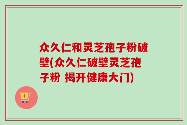 众久仁和灵芝孢子粉破壁(众久仁破壁灵芝孢子粉 揭开健康大门)-第1张图片-卓越灵芝孢子粉 众久仁和灵芝孢子粉破壁(众久仁破壁灵芝孢子粉 揭开健康大门)-第1张图片-卓越灵芝孢子粉