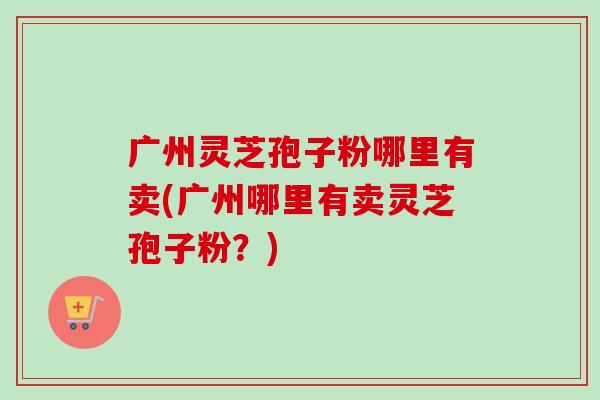 广州灵芝孢子粉哪里有卖(广州哪里有卖灵芝孢子粉?)-第1张图片-卓越灵芝孢子粉 广州灵芝孢子粉哪里有卖(广州哪里有卖灵芝孢子粉?)-第1张图片-卓越灵芝孢子粉
