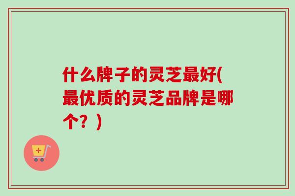什么牌子的灵芝最好(最优质的灵芝品牌是哪个?)-第1张图片-卓越灵芝孢子粉 什么牌子的灵芝最好(最优质的灵芝品牌是哪个?)-第1张图片-卓越灵芝孢子粉