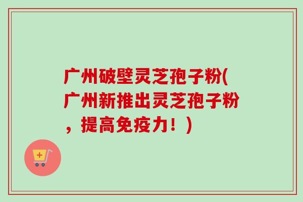广州破壁灵芝孢子粉(广州新推出灵芝孢子粉，提高免疫力！)-第1张图片-卓越灵芝孢子粉