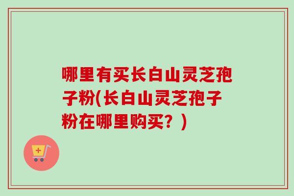 哪里有买长白山灵芝孢子粉(长白山灵芝孢子粉在哪里购买?)-第1张图片-卓越灵芝孢子粉 哪里有买长白山灵芝孢子粉(长白山灵芝孢子粉在哪里购买?)-第1张图片-卓越灵芝孢子粉