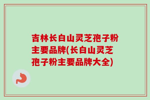 吉林长白山灵芝孢子粉主要品牌(长白山灵芝孢子粉主要品牌大全)-第1张图片-卓越灵芝孢子粉 吉林长白山灵芝孢子粉主要品牌(长白山灵芝孢子粉主要品牌大全)-第1张图片-卓越灵芝孢子粉