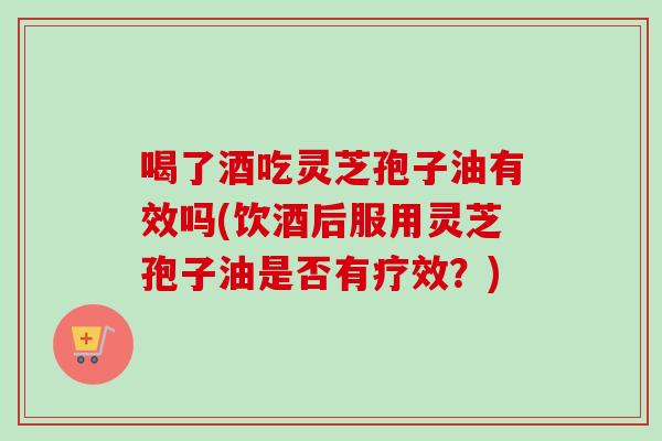 喝了酒吃灵芝孢子油有效吗(饮酒后服用灵芝孢子油是否有疗效？)-第1张图片-卓越灵芝孢子粉
