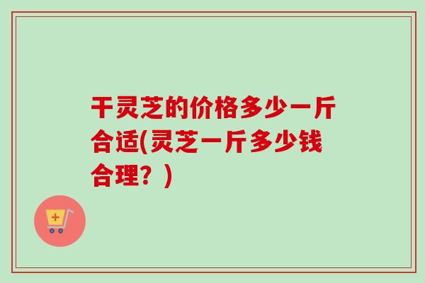 干灵芝的价格多少一斤合适(灵芝一斤多少钱合理?)-第1张图片-卓越灵芝孢子粉 干灵芝的价格多少一斤合适(灵芝一斤多少钱合理?)-第1张图片-卓越灵芝孢子粉