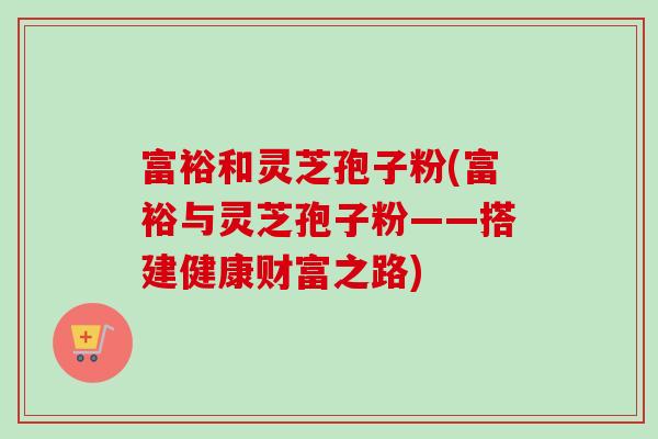 富裕和灵芝孢子粉(富裕与灵芝孢子粉——搭建健康财富之路)-第1张图片-卓越灵芝孢子粉 富裕和灵芝孢子粉(富裕与灵芝孢子粉——搭建健康财富之路)-第1张图片-卓越灵芝孢子粉