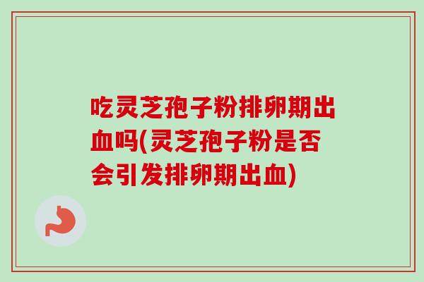 吃灵芝孢子粉排卵期出血吗(灵芝孢子粉是否会引发排卵期出血)-第1张图片-卓越灵芝孢子粉 吃灵芝孢子粉排卵期出血吗(灵芝孢子粉是否会引发排卵期出血)-第1张图片-卓越灵芝孢子粉