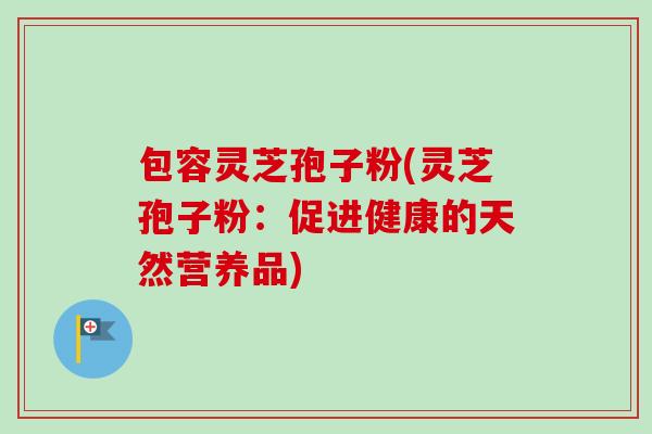 包容灵芝孢子粉(灵芝孢子粉:促进健康的天然营养品)-第1张图片-卓越灵芝孢子粉 包容灵芝孢子粉(灵芝孢子粉:促进健康的天然营养品)-第1张图片-卓越灵芝孢子粉