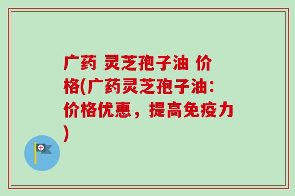 广药 灵芝孢子油 价格(广药灵芝孢子油：价格优惠，提高免疫力)-第1张图片-卓越灵芝孢子粉