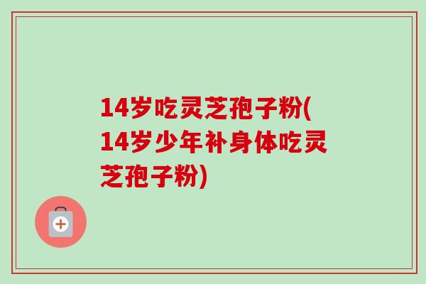 14岁吃灵芝孢子粉(14岁少年补身体吃灵芝孢子粉)-第1张图片-卓越灵芝孢子粉 14岁吃灵芝孢子粉(14岁少年补身体吃灵芝孢子粉)-第1张图片-卓越灵芝孢子粉