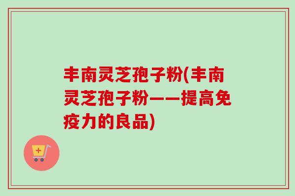 丰南灵芝孢子粉(丰南灵芝孢子粉——提高免疫力的良品)-第1张图片-卓越灵芝孢子粉 丰南灵芝孢子粉(丰南灵芝孢子粉——提高免疫力的良品)-第1张图片-卓越灵芝孢子粉