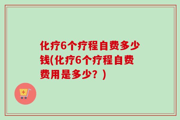 化疗6个疗程自费多少钱(化疗6个疗程自费费用是多少？)-第1张图片-卓越灵芝孢子粉