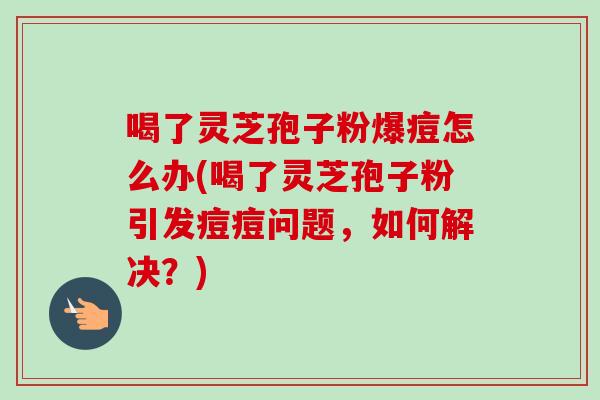 喝了灵芝孢子粉爆痘怎么办(喝了灵芝孢子粉引发痘痘问题,如何解决?)-第1张图片-卓越灵芝孢子粉 喝了灵芝孢子粉爆痘怎么办(喝了灵芝孢子粉引发痘痘问题,如何解决?)-第1张图片-卓越灵芝孢子粉