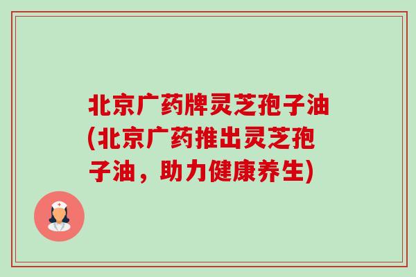 北京广药牌灵芝孢子油(北京广药推出灵芝孢子油，助力健康养生)-第1张图片-卓越灵芝孢子粉