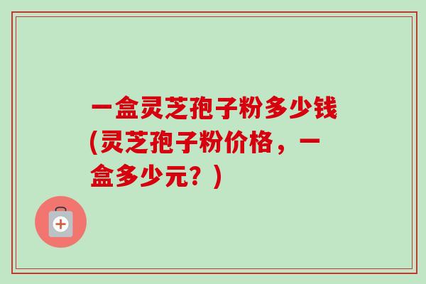 一盒灵芝孢子粉多少钱(灵芝孢子粉价格,一盒多少元?)-第1张图片-卓越灵芝孢子粉 一盒灵芝孢子粉多少钱(灵芝孢子粉价格,一盒多少元?)-第1张图片-卓越灵芝孢子粉