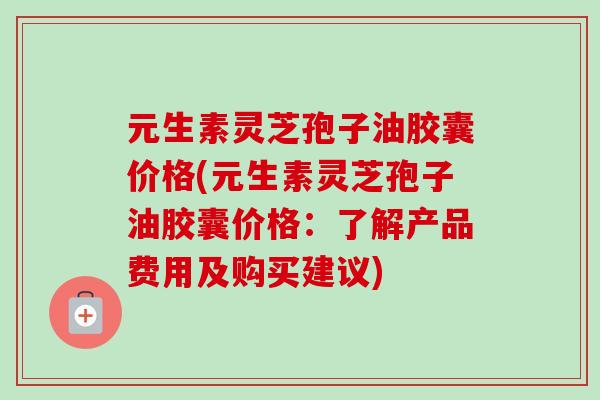 元生素灵芝孢子油胶囊价格(元生素灵芝孢子油胶囊价格：了解产品费用及购买建议)-第1张图片-卓越灵芝孢子粉