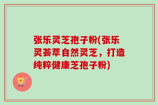 张乐灵芝孢子粉(张乐灵荟萃自然灵芝,打造纯粹健康芝孢子粉)-第1张图片-卓越灵芝孢子粉 张乐灵芝孢子粉(张乐灵荟萃自然灵芝,打造纯粹健康芝孢子粉)-第1张图片-卓越灵芝孢子粉