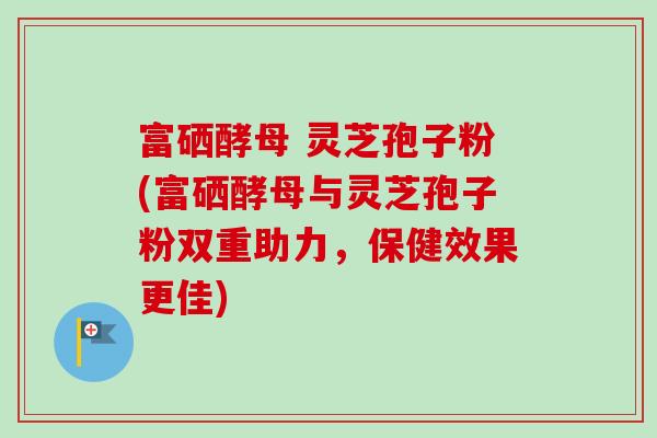 富硒酵母 灵芝孢子粉(富硒酵母与灵芝孢子粉双重助力,保健效果更佳)-第1张图片-卓越灵芝孢子粉 富硒酵母 灵芝孢子粉(富硒酵母与灵芝孢子粉双重助力,保健效果更佳)-第1张图片-卓越灵芝孢子粉