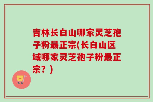 吉林长白山哪家灵芝孢子粉最正宗(长白山区域哪家灵芝孢子粉最正宗?)-第1张图片-卓越灵芝孢子粉 吉林长白山哪家灵芝孢子粉最正宗(长白山区域哪家灵芝孢子粉最正宗?)-第1张图片-卓越灵芝孢子粉