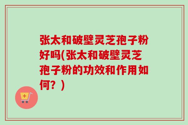 张太和破壁灵芝孢子粉好吗(张太和破壁灵芝孢子粉的功效和作用如何?)-第1张图片-卓越灵芝孢子粉 张太和破壁灵芝孢子粉好吗(张太和破壁灵芝孢子粉的功效和作用如何?)-第1张图片-卓越灵芝孢子粉