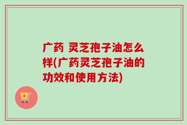 广药 灵芝孢子油怎么样(广药灵芝孢子油的功效和使用方法)-第1张图片-卓越灵芝孢子粉 广药 灵芝孢子油怎么样(广药灵芝孢子油的功效和使用方法)-第1张图片-卓越灵芝孢子粉