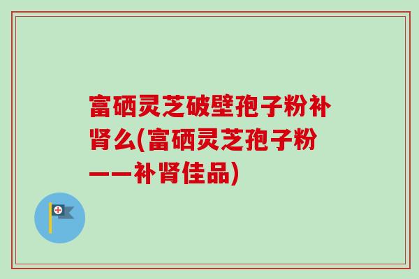 富硒灵芝破壁孢子粉补肾么(富硒灵芝孢子粉——补肾佳品)-第1张图片-卓越灵芝孢子粉