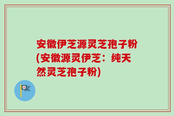 安徽伊芝源灵芝孢子粉(安徽源灵伊芝:纯天然灵芝孢子粉)-第1张图片-卓越灵芝孢子粉 安徽伊芝源灵芝孢子粉(安徽源灵伊芝:纯天然灵芝孢子粉)-第1张图片-卓越灵芝孢子粉