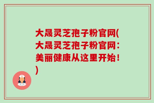 大晟灵芝孢子粉官网(大晟灵芝孢子粉官网：美丽健康从这里开始！)-第1张图片-卓越灵芝孢子粉