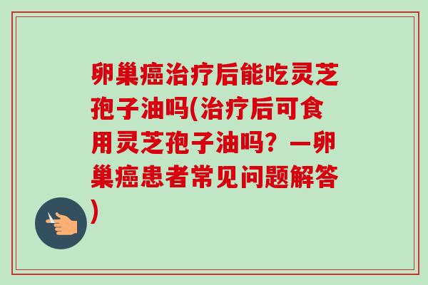 卵巢癌治疗后能吃灵芝孢子油吗(治疗后可食用灵芝孢子油吗?—卵巢癌患者常见问题解答)-第1张图片-卓越灵芝孢子粉 卵巢癌治疗后能吃灵芝孢子油吗(治疗后可食用灵芝孢子油吗?—卵巢癌患者常见问题解答)-第1张图片-卓越灵芝孢子粉