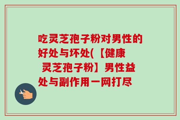 吃灵芝孢子粉对男性的好处与坏处(【健康 灵芝孢子粉】男性益处与副作用一网打尽-第1张图片-卓越灵芝孢子粉 吃灵芝孢子粉对男性的好处与坏处(【健康 灵芝孢子粉】男性益处与副作用一网打尽-第1张图片-卓越灵芝孢子粉