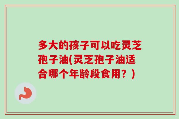 多大的孩子可以吃灵芝孢子油(灵芝孢子油适合哪个年龄段食用?)-第1张图片-卓越灵芝孢子粉 多大的孩子可以吃灵芝孢子油(灵芝孢子油适合哪个年龄段食用?)-第1张图片-卓越灵芝孢子粉