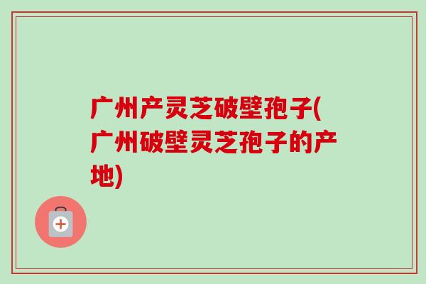 广州产灵芝破壁孢子(广州破壁灵芝孢子的产地)-第1张图片-卓越灵芝孢子粉