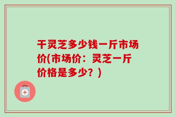 干灵芝多少钱一斤市场价(市场价:灵芝一斤价格是多少?)-第1张图片-卓越灵芝孢子粉 干灵芝多少钱一斤市场价(市场价:灵芝一斤价格是多少?)-第1张图片-卓越灵芝孢子粉