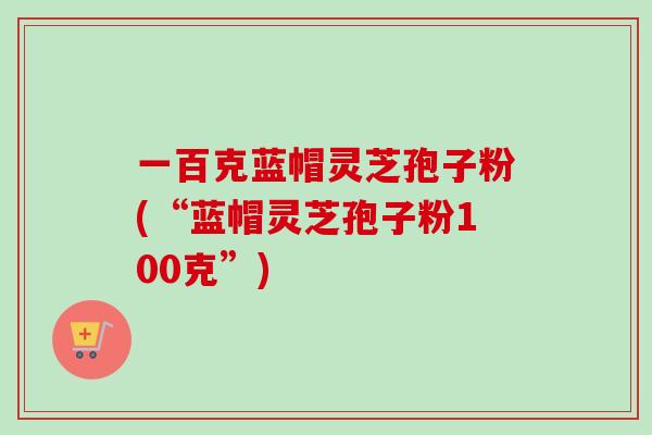一百克蓝帽灵芝孢子粉(“蓝帽灵芝孢子粉100克”)-第1张图片-卓越灵芝孢子粉