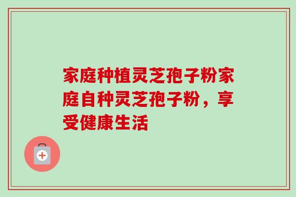 家庭种植灵芝孢子粉家庭自种灵芝孢子粉，享受健康生活-第1张图片-卓越灵芝孢子粉