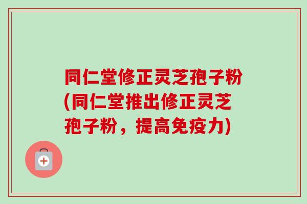 同仁堂修正灵芝孢子粉(同仁堂推出修正灵芝孢子粉,提高免疫力)-第1张图片-卓越灵芝孢子粉 同仁堂修正灵芝孢子粉(同仁堂推出修正灵芝孢子粉,提高免疫力)-第1张图片-卓越灵芝孢子粉