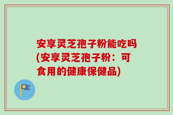 安享灵芝孢子粉能吃吗(安享灵芝孢子粉:可食用的健康保健品)-第1张图片-卓越灵芝孢子粉 安享灵芝孢子粉能吃吗(安享灵芝孢子粉:可食用的健康保健品)-第1张图片-卓越灵芝孢子粉