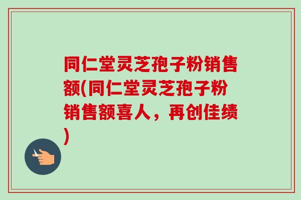 同仁堂灵芝孢子粉销售额(同仁堂灵芝孢子粉销售额喜人,再创佳绩)-第1张图片-卓越灵芝孢子粉 同仁堂灵芝孢子粉销售额(同仁堂灵芝孢子粉销售额喜人,再创佳绩)-第1张图片-卓越灵芝孢子粉