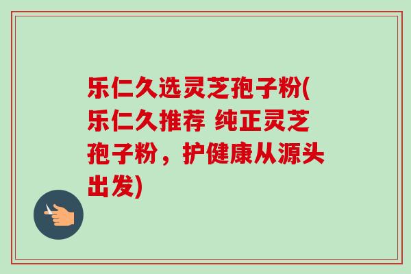 乐仁久选灵芝孢子粉(乐仁久推荐 纯正灵芝孢子粉,护健康从源头出发)-第1张图片-卓越灵芝孢子粉 乐仁久选灵芝孢子粉(乐仁久推荐 纯正灵芝孢子粉,护健康从源头出发)-第1张图片-卓越灵芝孢子粉