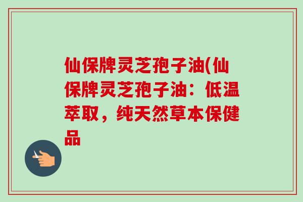 仙保牌灵芝孢子油(仙保牌灵芝孢子油:低温萃取,纯天然草本保健品-第1张图片-卓越灵芝孢子粉 仙保牌灵芝孢子油(仙保牌灵芝孢子油:低温萃取,纯天然草本保健品-第1张图片-卓越灵芝孢子粉