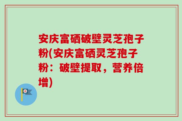 安庆富硒破壁灵芝孢子粉(安庆富硒灵芝孢子粉：破壁提取，营养倍增)-第1张图片-卓越灵芝孢子粉