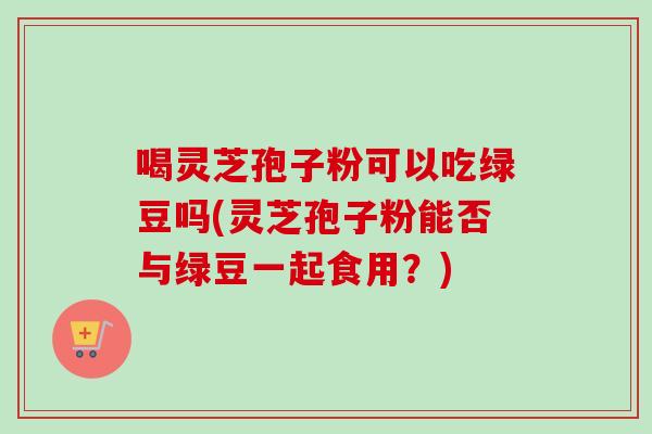 喝灵芝孢子粉可以吃绿豆吗(灵芝孢子粉能否与绿豆一起食用?)-第1张图片-卓越灵芝孢子粉 喝灵芝孢子粉可以吃绿豆吗(灵芝孢子粉能否与绿豆一起食用?)-第1张图片-卓越灵芝孢子粉