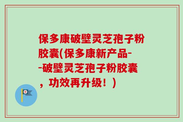 保多康破壁灵芝孢子粉胶囊(保多康新产品--破壁灵芝孢子粉胶囊,功效再升级!)-第1张图片-卓越灵芝孢子粉 保多康破壁灵芝孢子粉胶囊(保多康新产品--破壁灵芝孢子粉胶囊,功效再升级!)-第1张图片-卓越灵芝孢子粉
