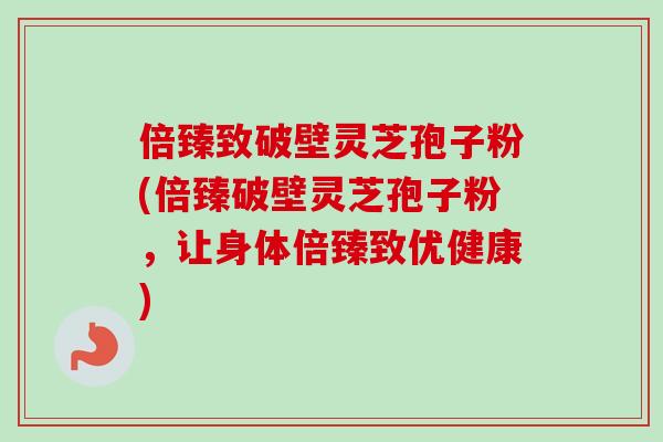 倍臻致破壁灵芝孢子粉(倍臻破壁灵芝孢子粉,让身体倍臻致优健康)-第1张图片-卓越灵芝孢子粉 倍臻致破壁灵芝孢子粉(倍臻破壁灵芝孢子粉,让身体倍臻致优健康)-第1张图片-卓越灵芝孢子粉