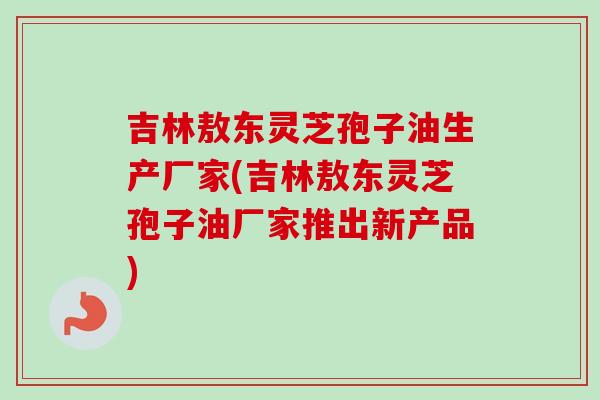 吉林敖东灵芝孢子油生产厂家(吉林敖东灵芝孢子油厂家推出新产品)-第1张图片-卓越灵芝孢子粉