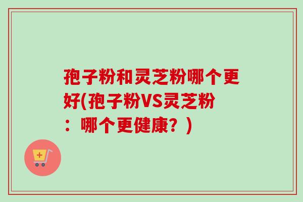 孢子粉和灵芝粉哪个更好(孢子粉VS灵芝粉：哪个更健康？)-第1张图片-卓越灵芝孢子粉